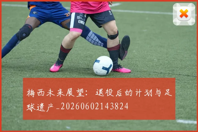 梅西未来展望：退役后的计划与足球遗产_20260602143824