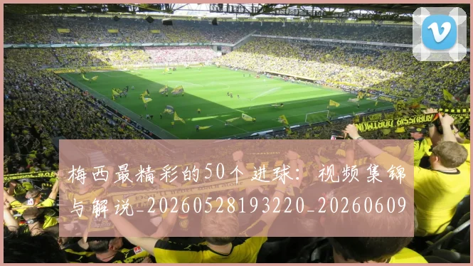 梅西最精彩的50个进球：视频集锦与解说_20260528193220_20260609223217