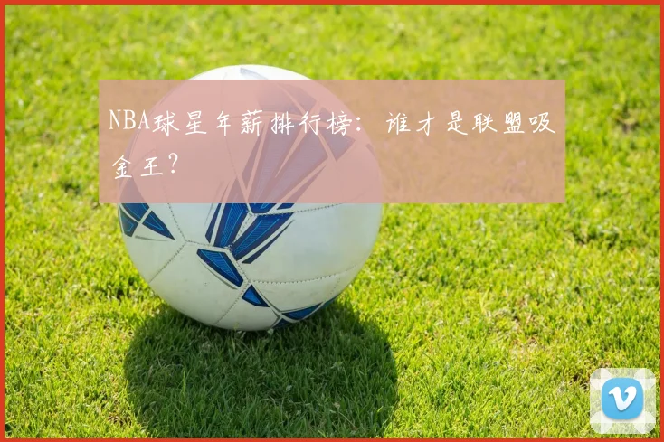NBA球星年薪排行榜：谁才是联盟吸金王？