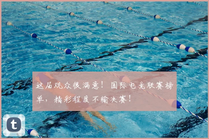 这届观众很满意！国际电竞联赛榜单，精彩程度不输决赛！