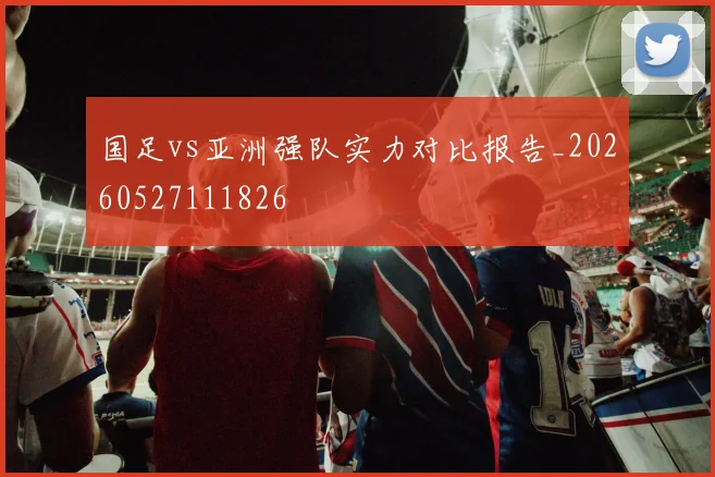 国足vs亚洲强队实力对比报告_20260527111826