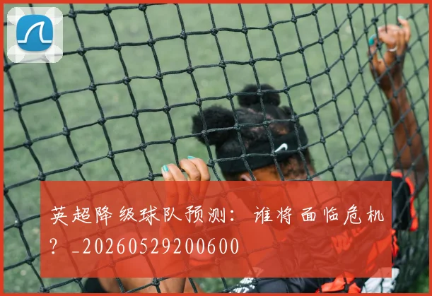 英超降级球队预测:谁将面临危机?_20260529200600