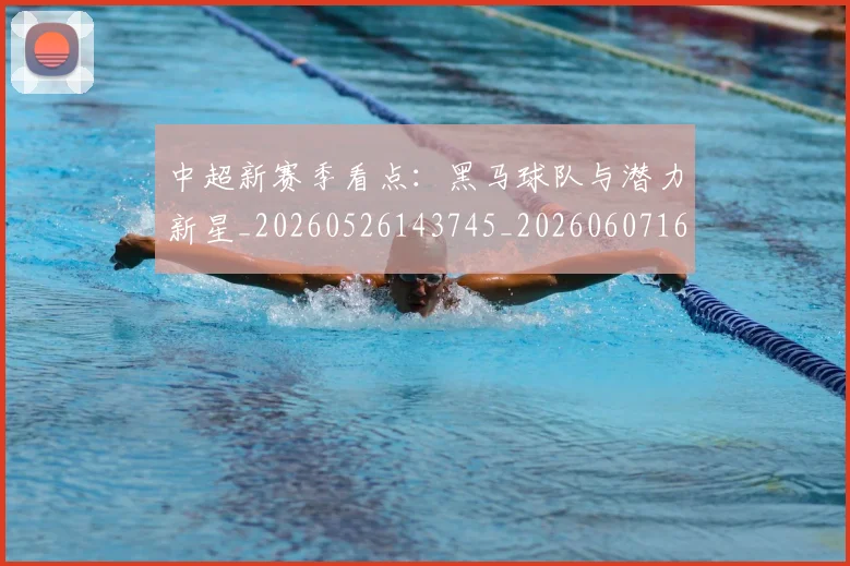 中超新赛季看点：黑马球队与潜力新星_20260526143745_20260607160748
