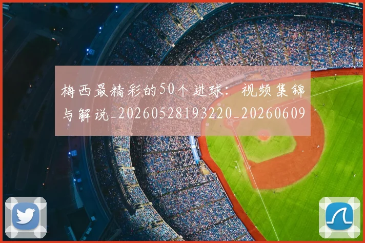 梅西最精彩的50个进球：视频集锦与解说_20260528193220_20260609223217
