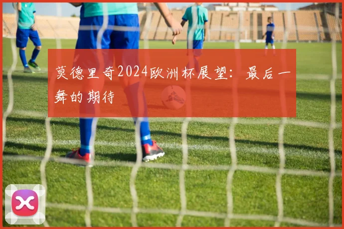 莫德里奇2024欧洲杯展望：最后一舞的期待