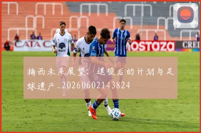梅西未来展望：退役后的计划与足球遗产_20260602143824
