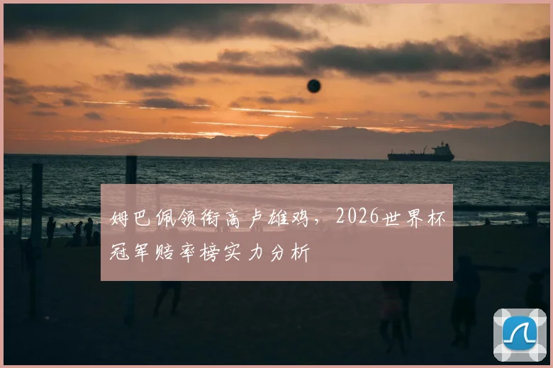 姆巴佩领衔高卢雄鸡，2026世界杯冠军赔率榜实力分析